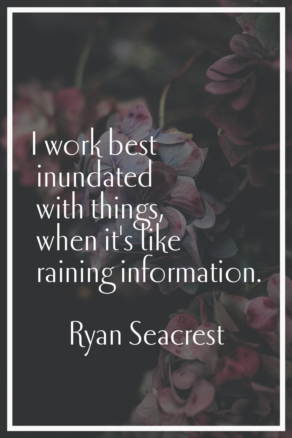 I work best inundated with things, when it's like raining information.