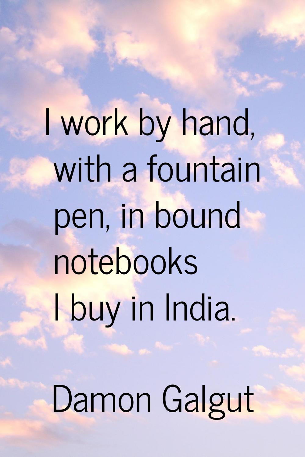 I work by hand, with a fountain pen, in bound notebooks I buy in India.