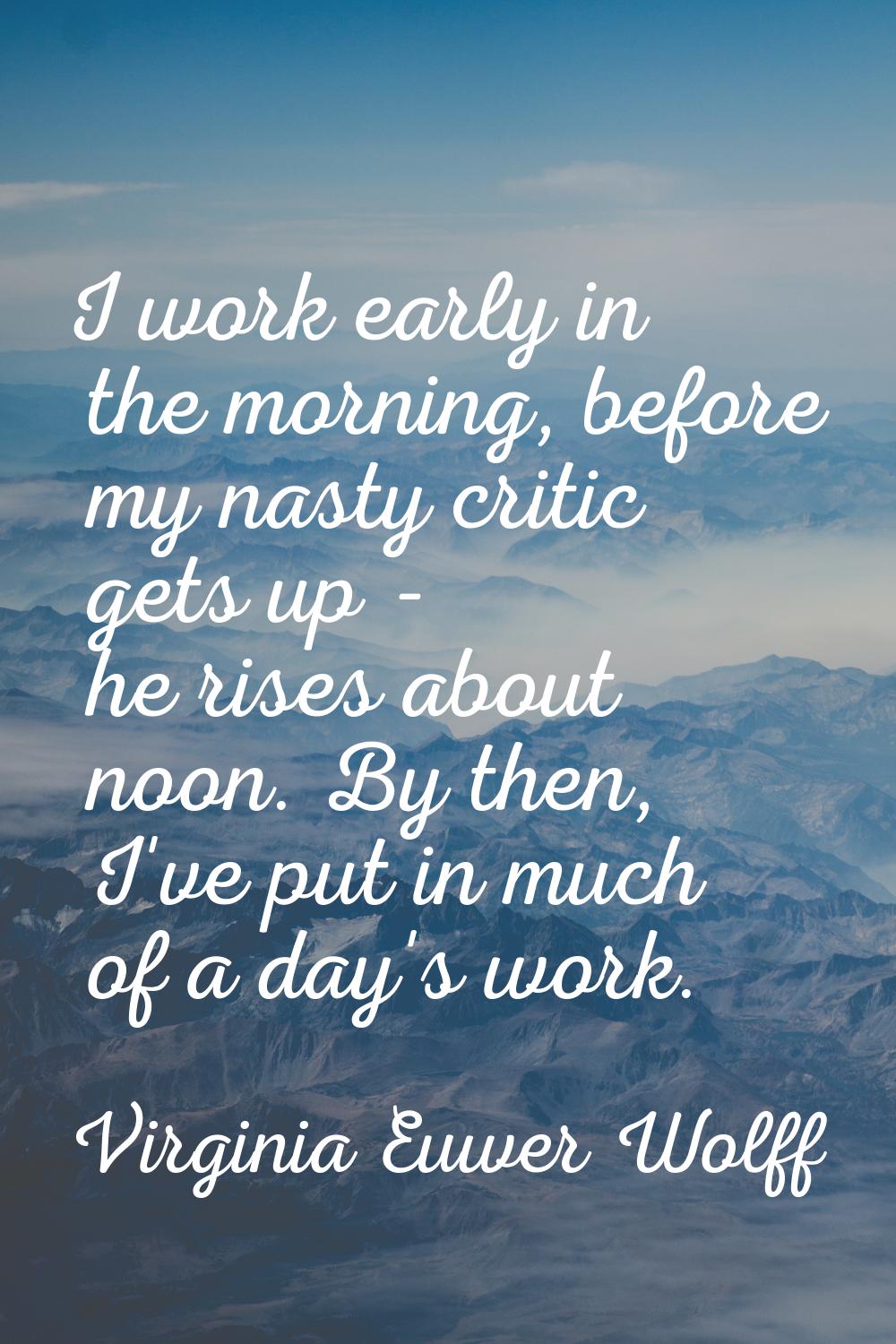 I work early in the morning, before my nasty critic gets up - he rises about noon. By then, I've pu