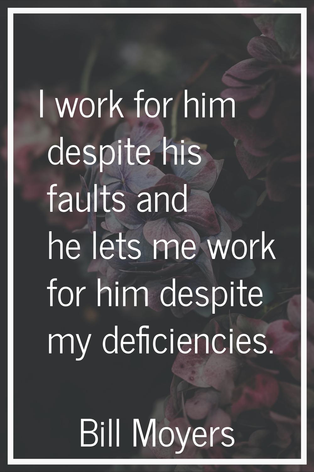 I work for him despite his faults and he lets me work for him despite my deficiencies.