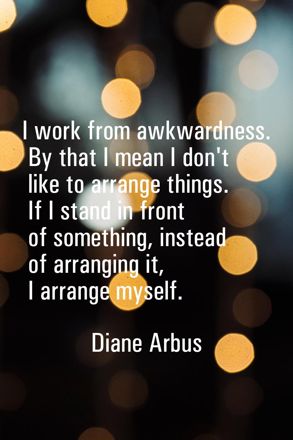 I work from awkwardness. By that I mean I don't like to arrange things. If I stand in front of some