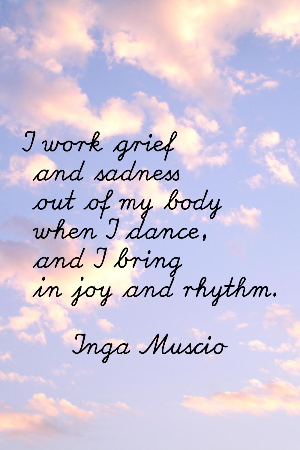 I work grief and sadness out of my body when I dance, and I bring in joy and rhythm.