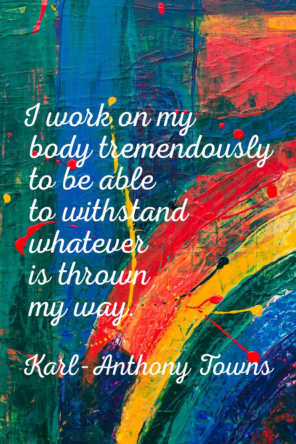 I work on my body tremendously to be able to withstand whatever is thrown my way.