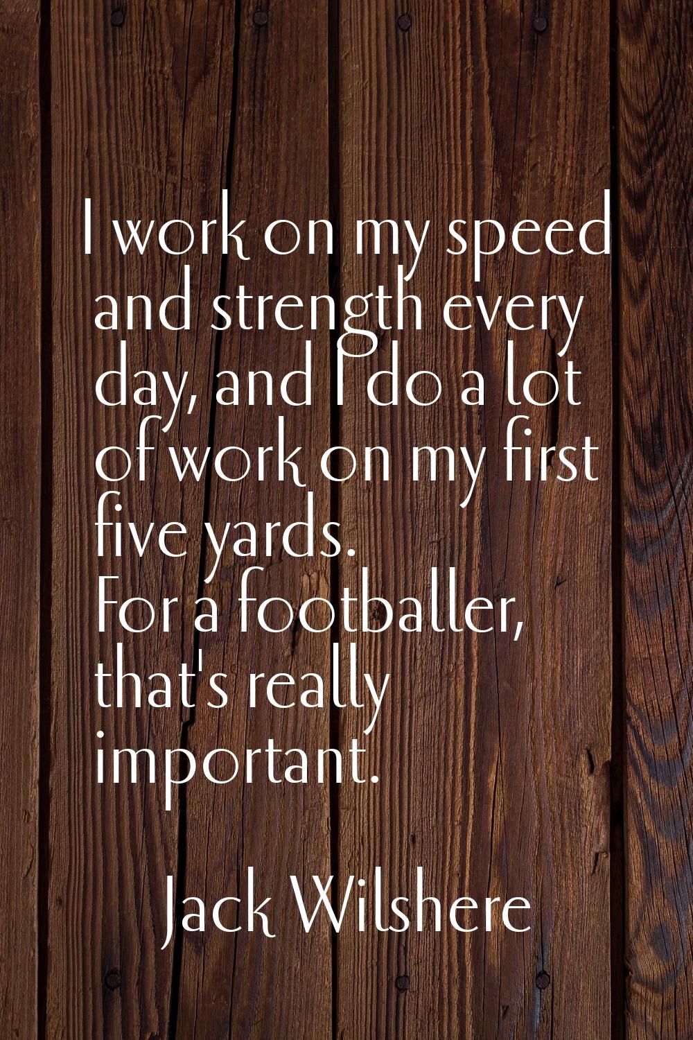 I work on my speed and strength every day, and I do a lot of work on my first five yards. For a foo