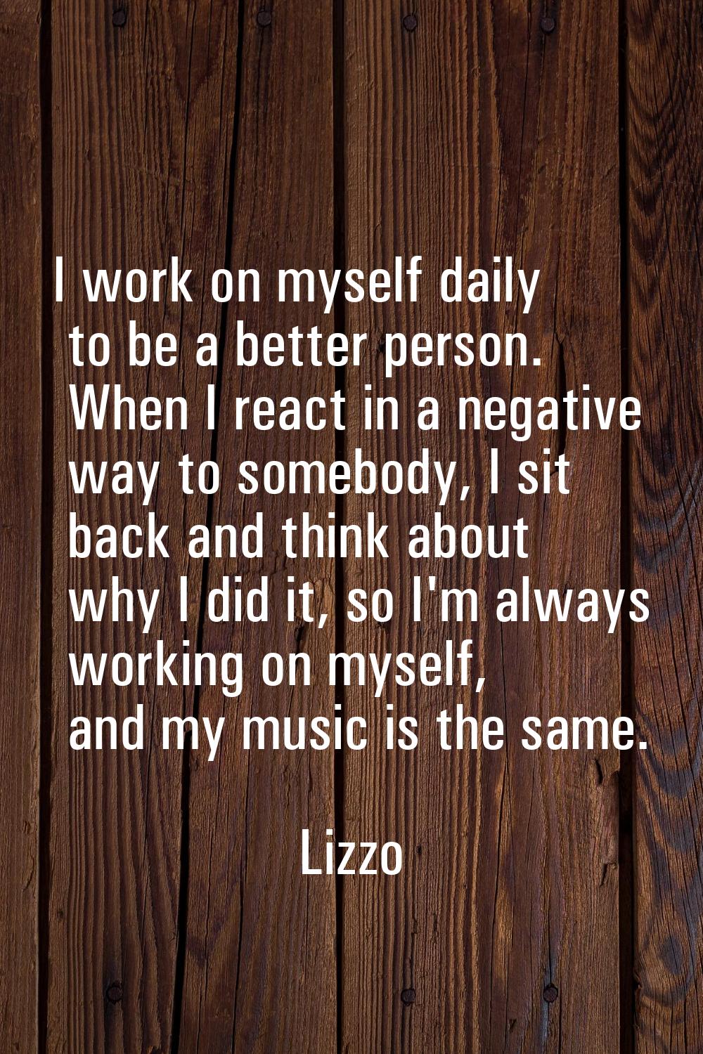 I work on myself daily to be a better person. When I react in a negative way to somebody, I sit bac