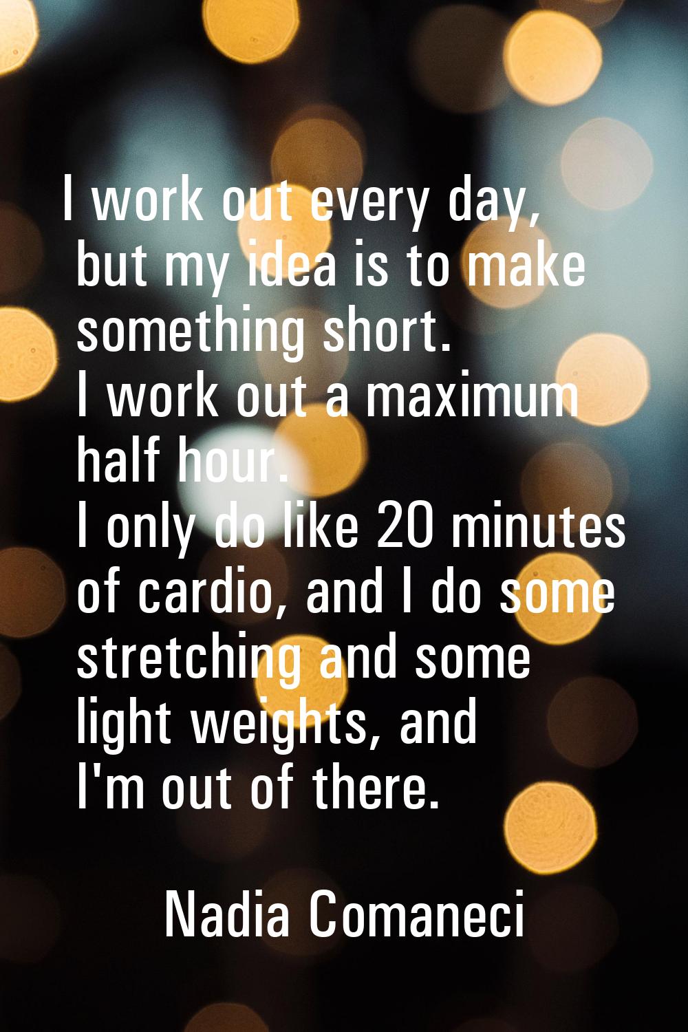 I work out every day, but my idea is to make something short. I work out a maximum half hour. I onl