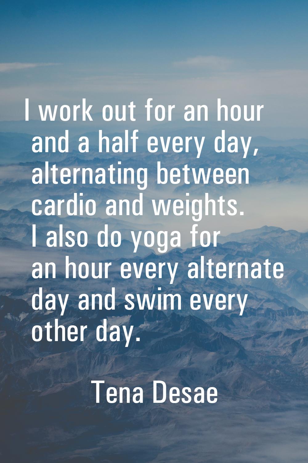 I work out for an hour and a half every day, alternating between cardio and weights. I also do yoga