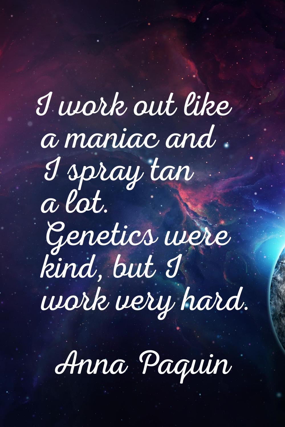 I work out like a maniac and I spray tan a lot. Genetics were kind, but I work very hard.