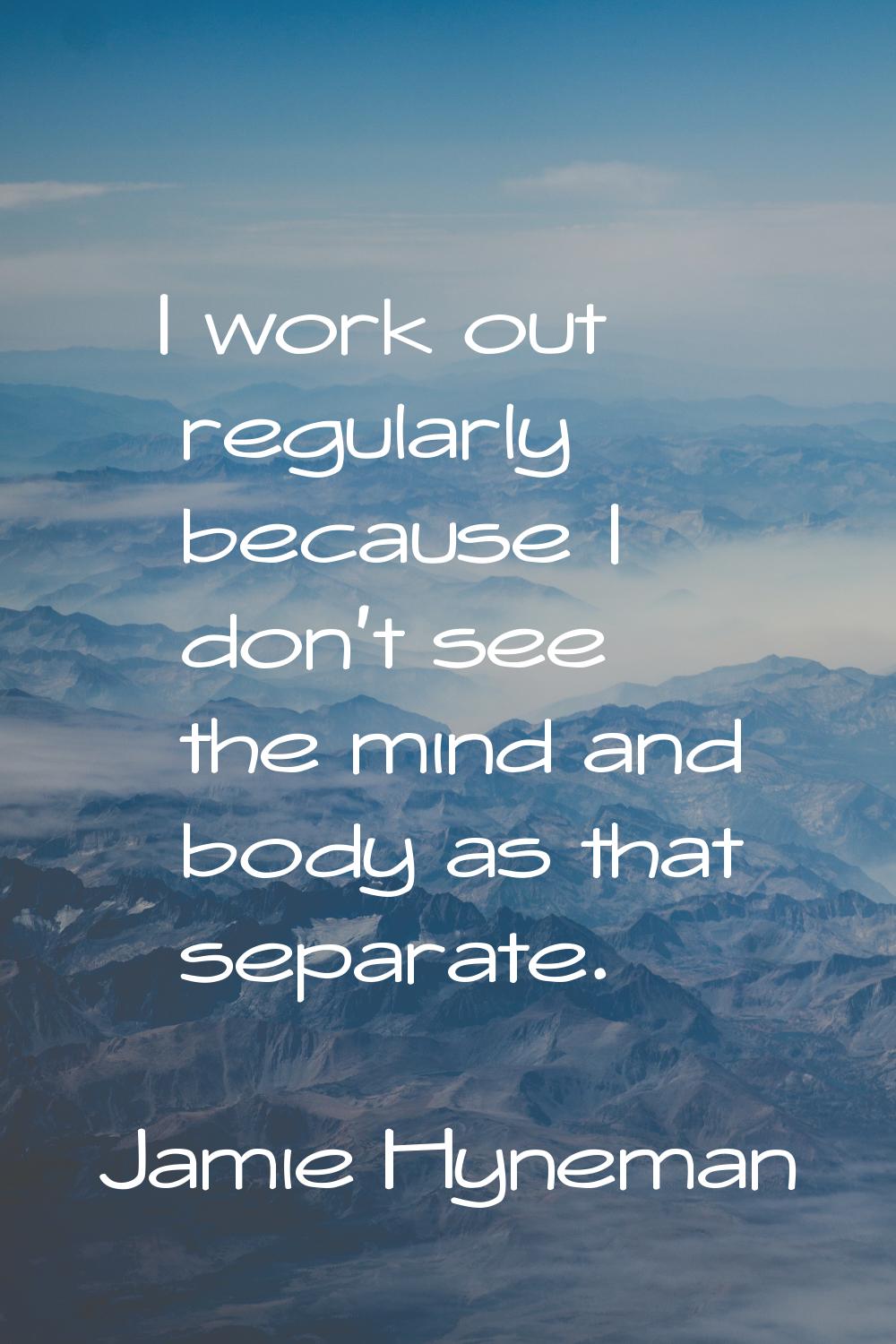 I work out regularly because I don't see the mind and body as that separate.