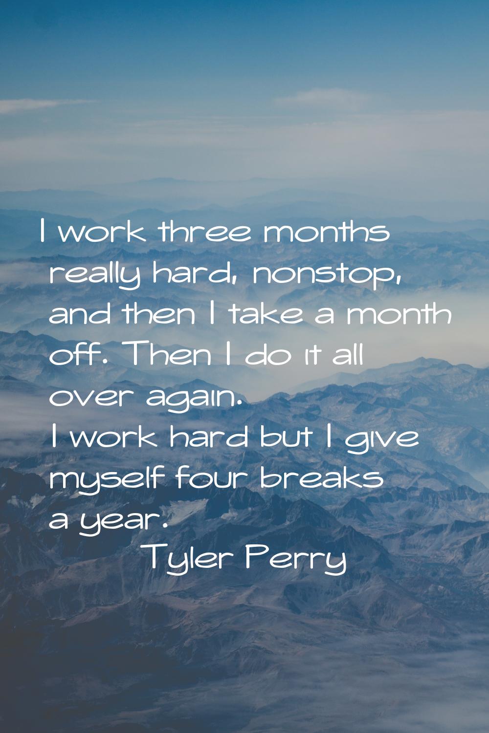 I work three months really hard, nonstop, and then I take a month off. Then I do it all over again.
