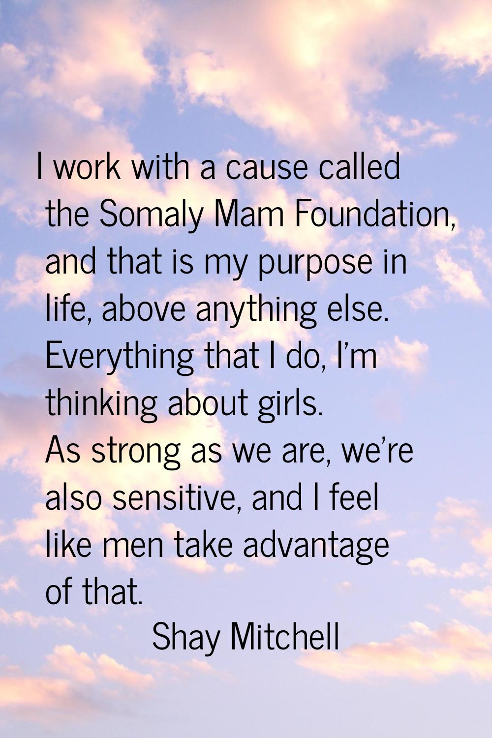 I work with a cause called the Somaly Mam Foundation, and that is my purpose in life, above anythin