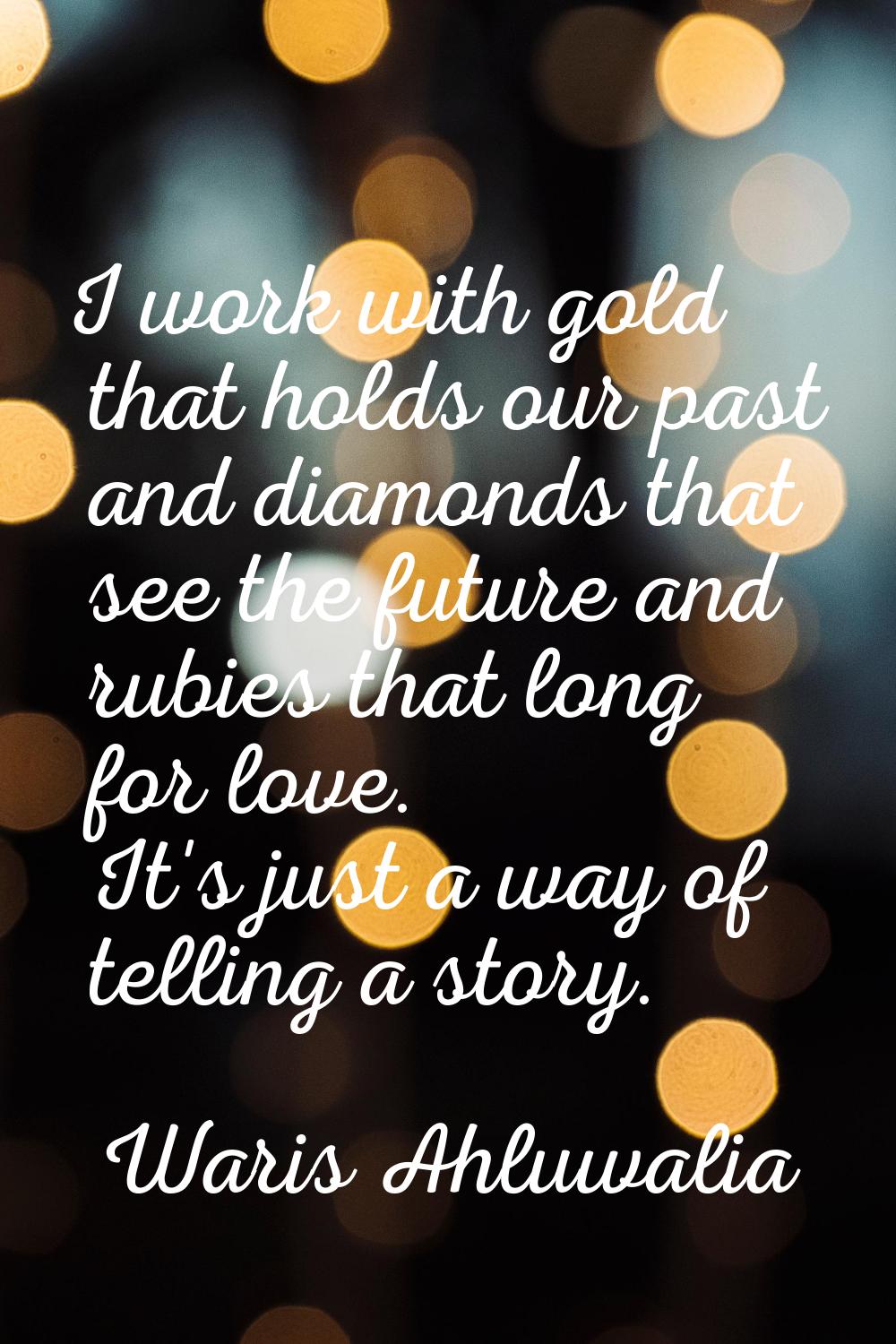 I work with gold that holds our past and diamonds that see the future and rubies that long for love