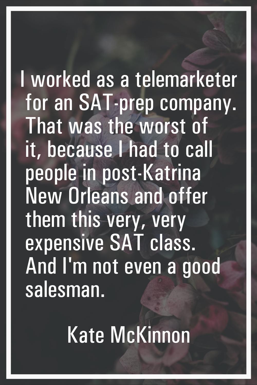 I worked as a telemarketer for an SAT-prep company. That was the worst of it, because I had to call