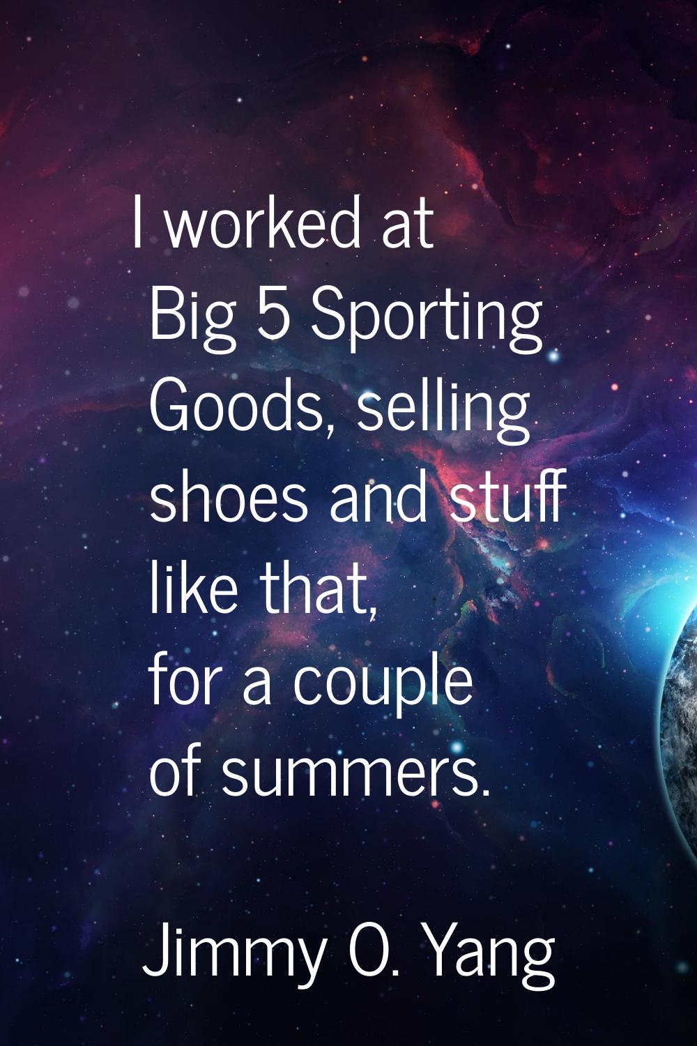 I worked at Big 5 Sporting Goods, selling shoes and stuff like that, for a couple of summers.