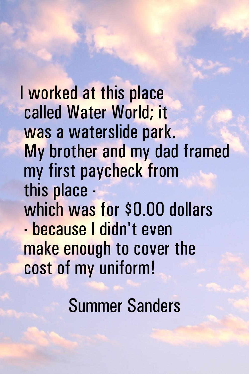 I worked at this place called Water World; it was a waterslide park. My brother and my dad framed m