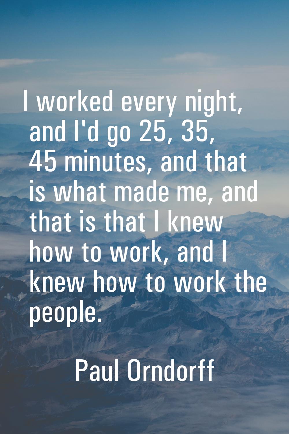 I worked every night, and I'd go 25, 35, 45 minutes, and that is what made me, and that is that I k