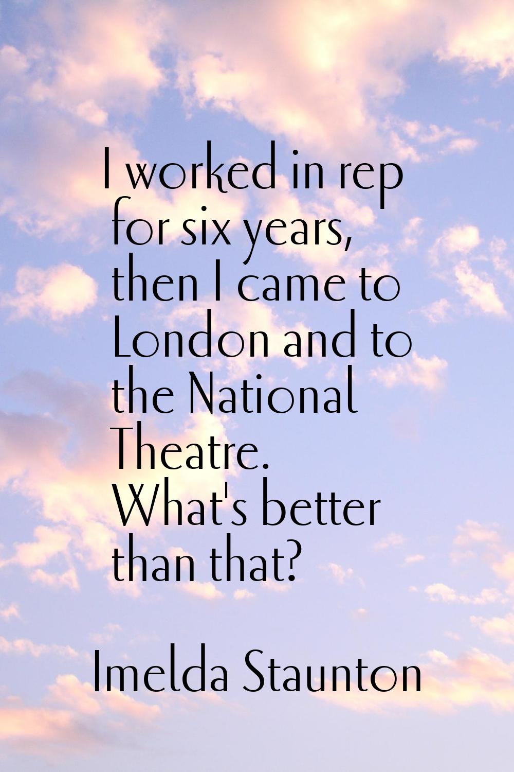 I worked in rep for six years, then I came to London and to the National Theatre. What's better tha