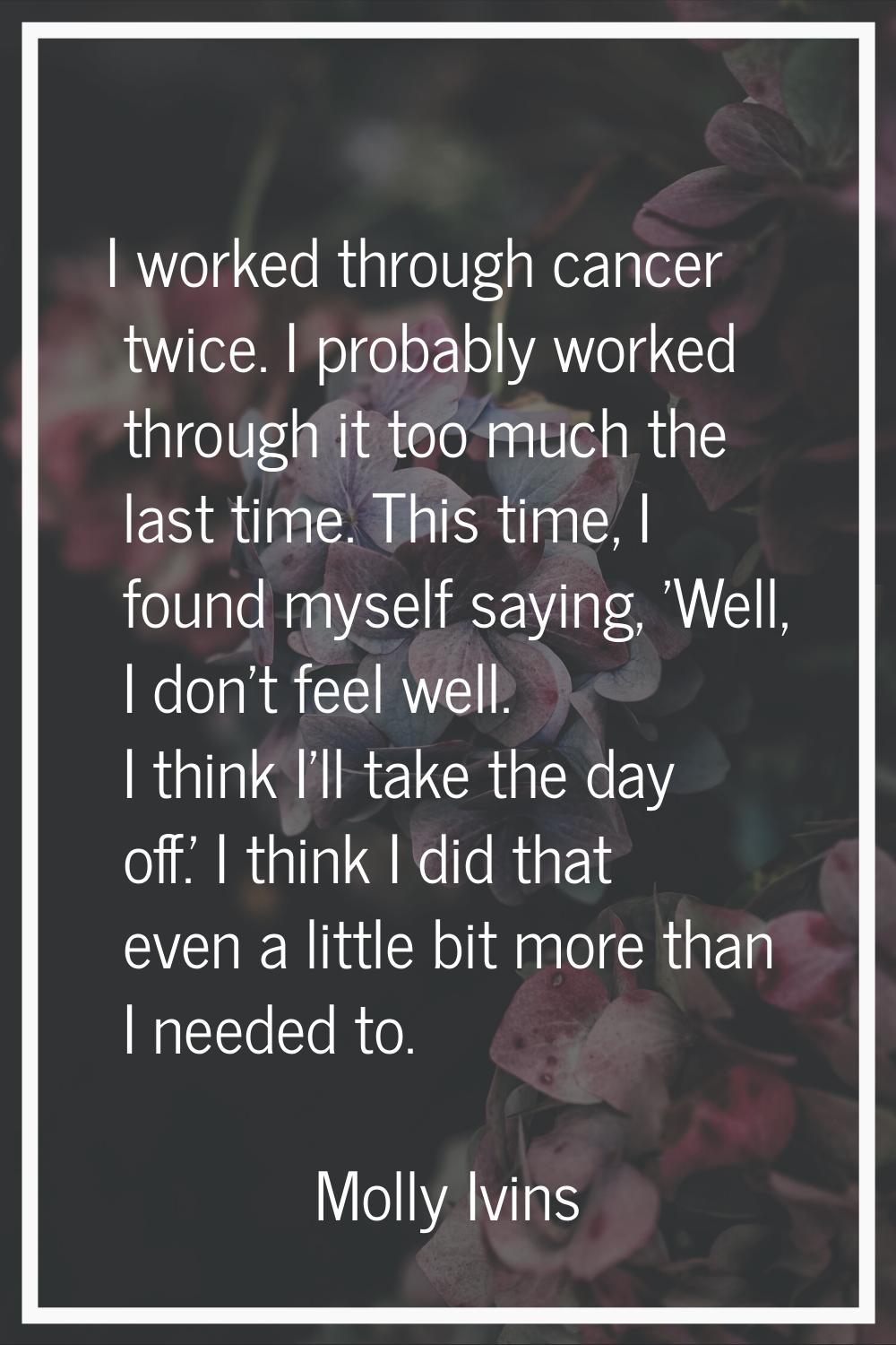 I worked through cancer twice. I probably worked through it too much the last time. This time, I fo