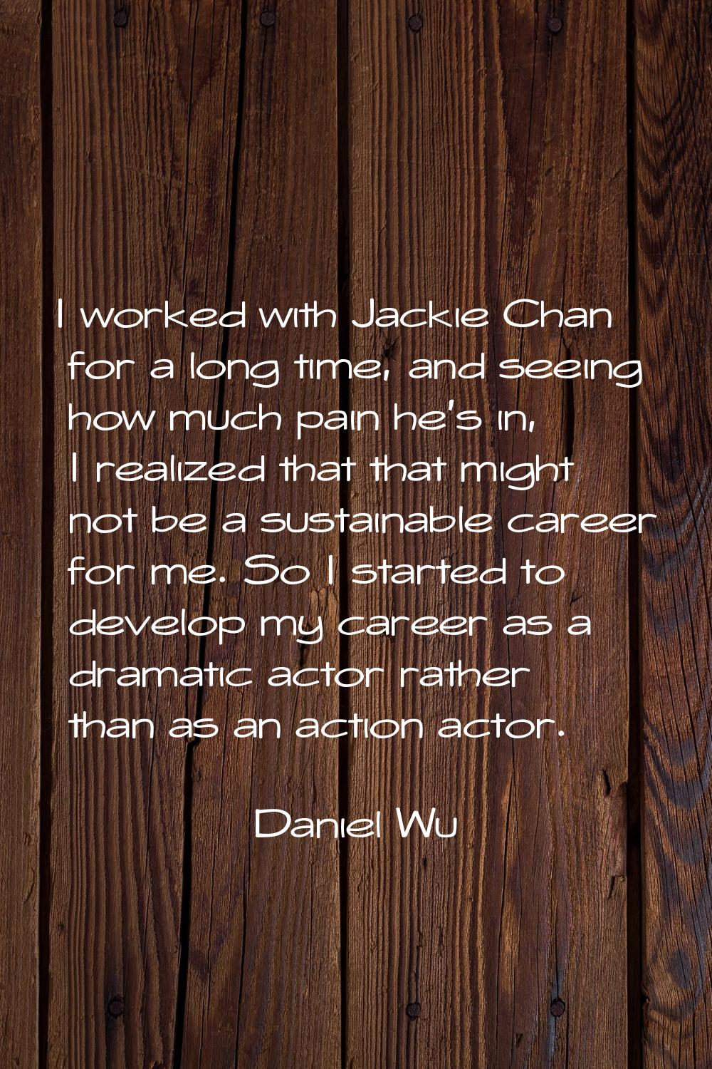 I worked with Jackie Chan for a long time, and seeing how much pain he's in, I realized that that m