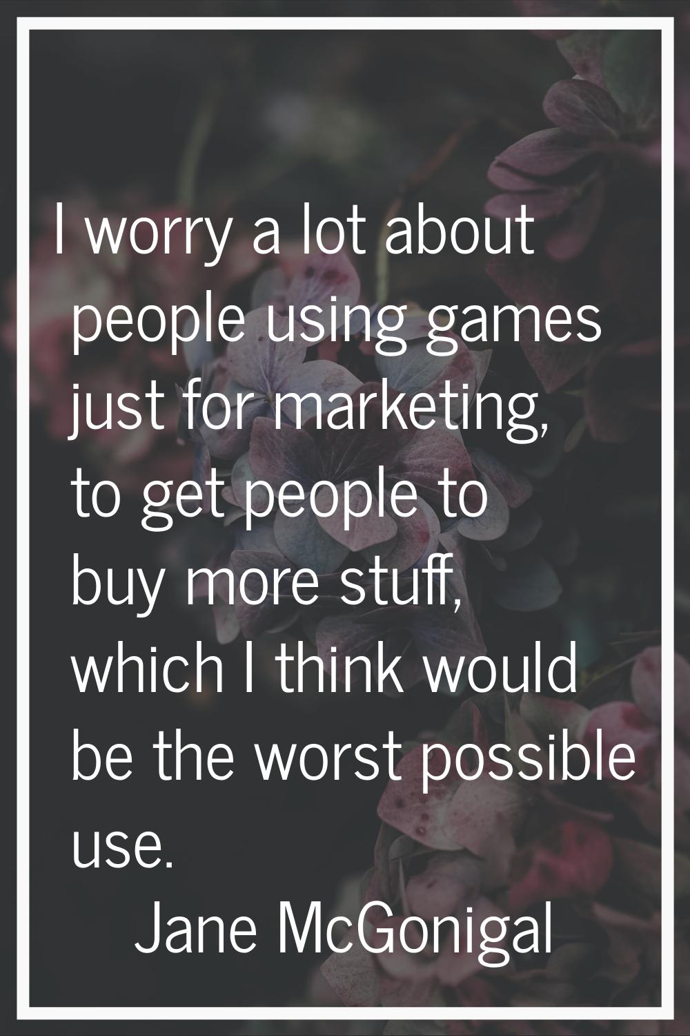 I worry a lot about people using games just for marketing, to get people to buy more stuff, which I