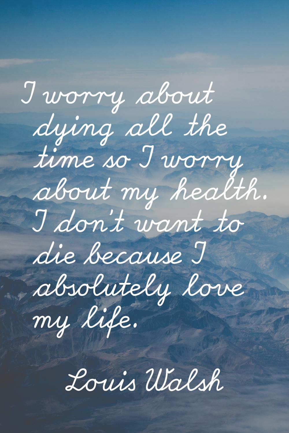 I worry about dying all the time so I worry about my health. I don't want to die because I absolute