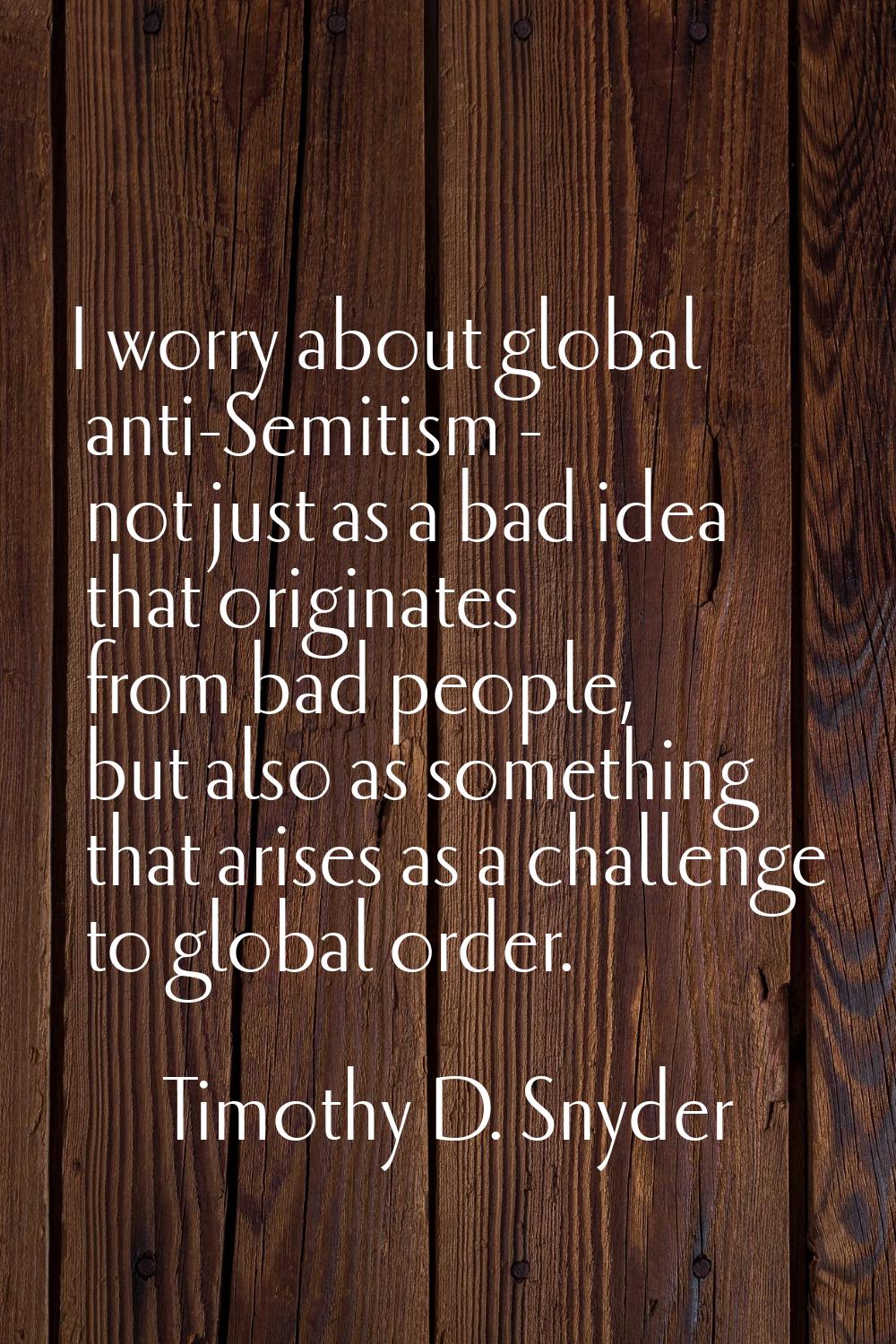 I worry about global anti-Semitism - not just as a bad idea that originates from bad people, but al