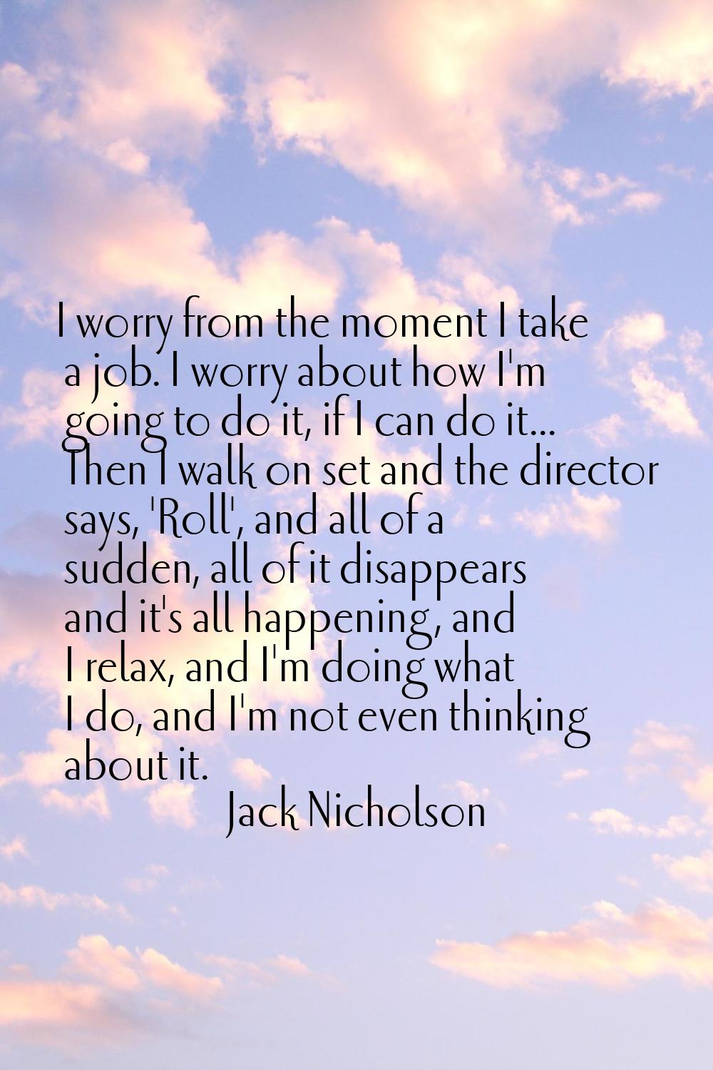 I worry from the moment I take a job. I worry about how I'm going to do it, if I can do it... Then 