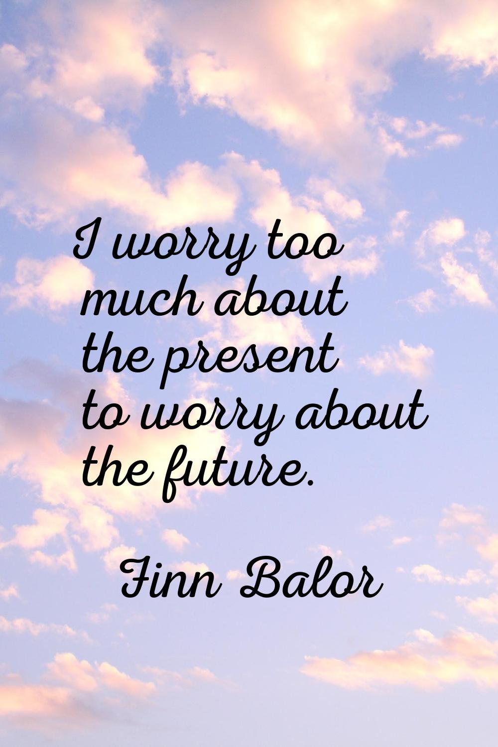 I worry too much about the present to worry about the future.