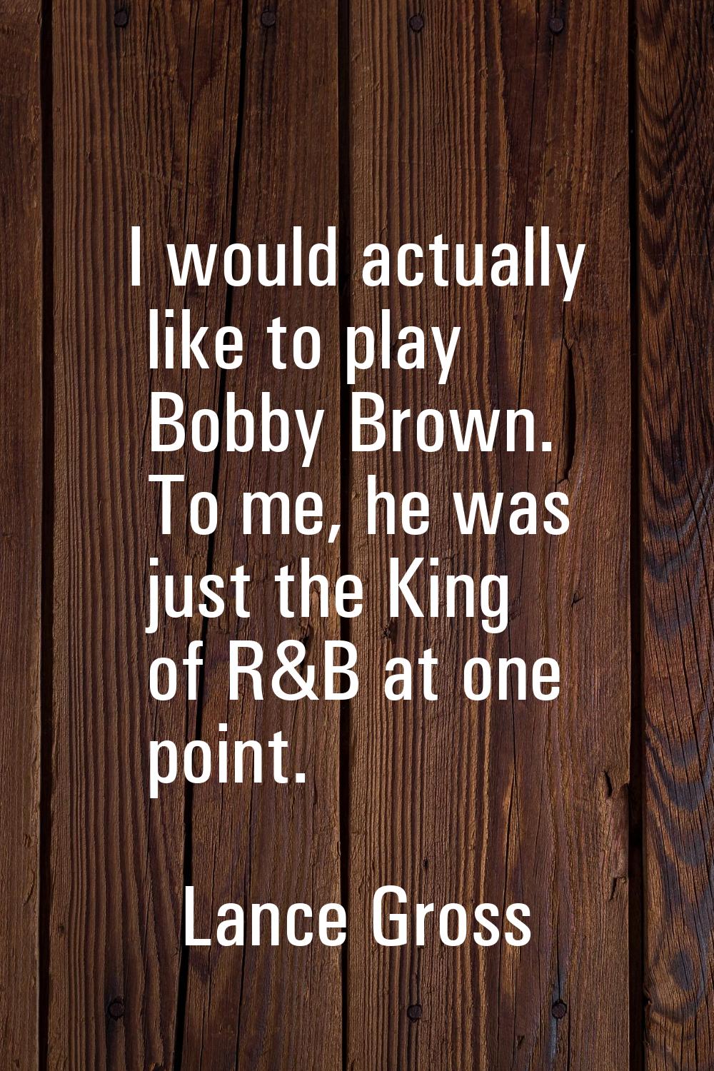 I would actually like to play Bobby Brown. To me, he was just the King of R&B at one point.