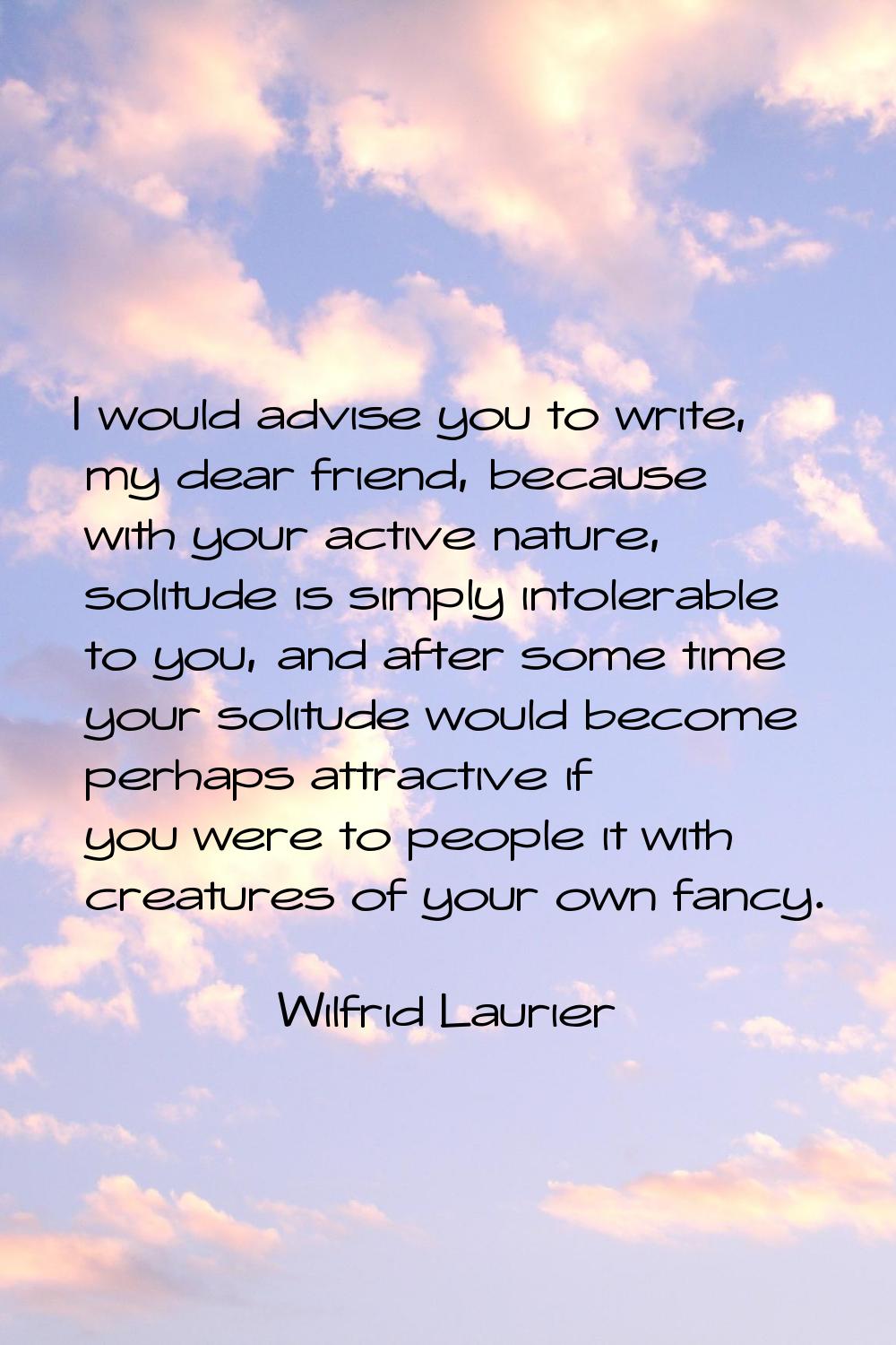 I would advise you to write, my dear friend, because with your active nature, solitude is simply in