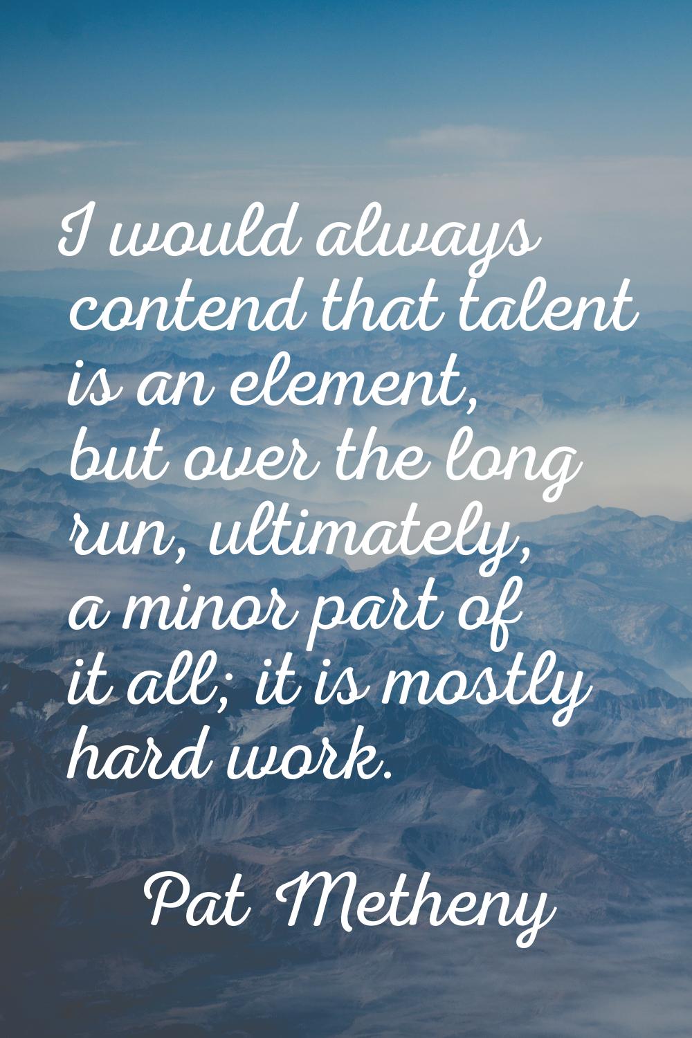 I would always contend that talent is an element, but over the long run, ultimately, a minor part o