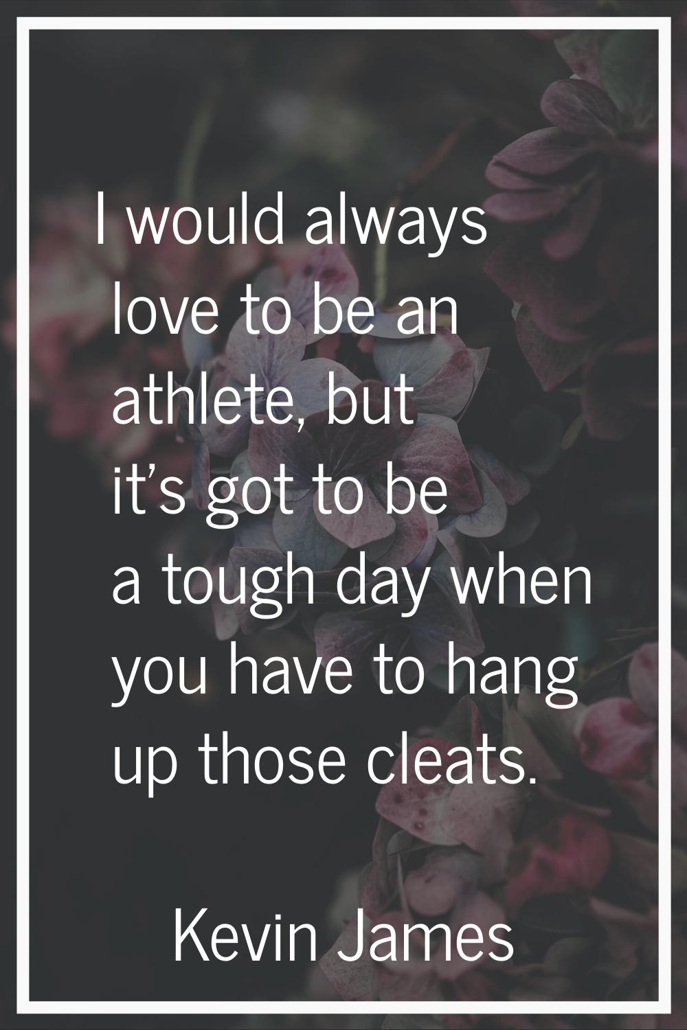 I would always love to be an athlete, but it's got to be a tough day when you have to hang up those