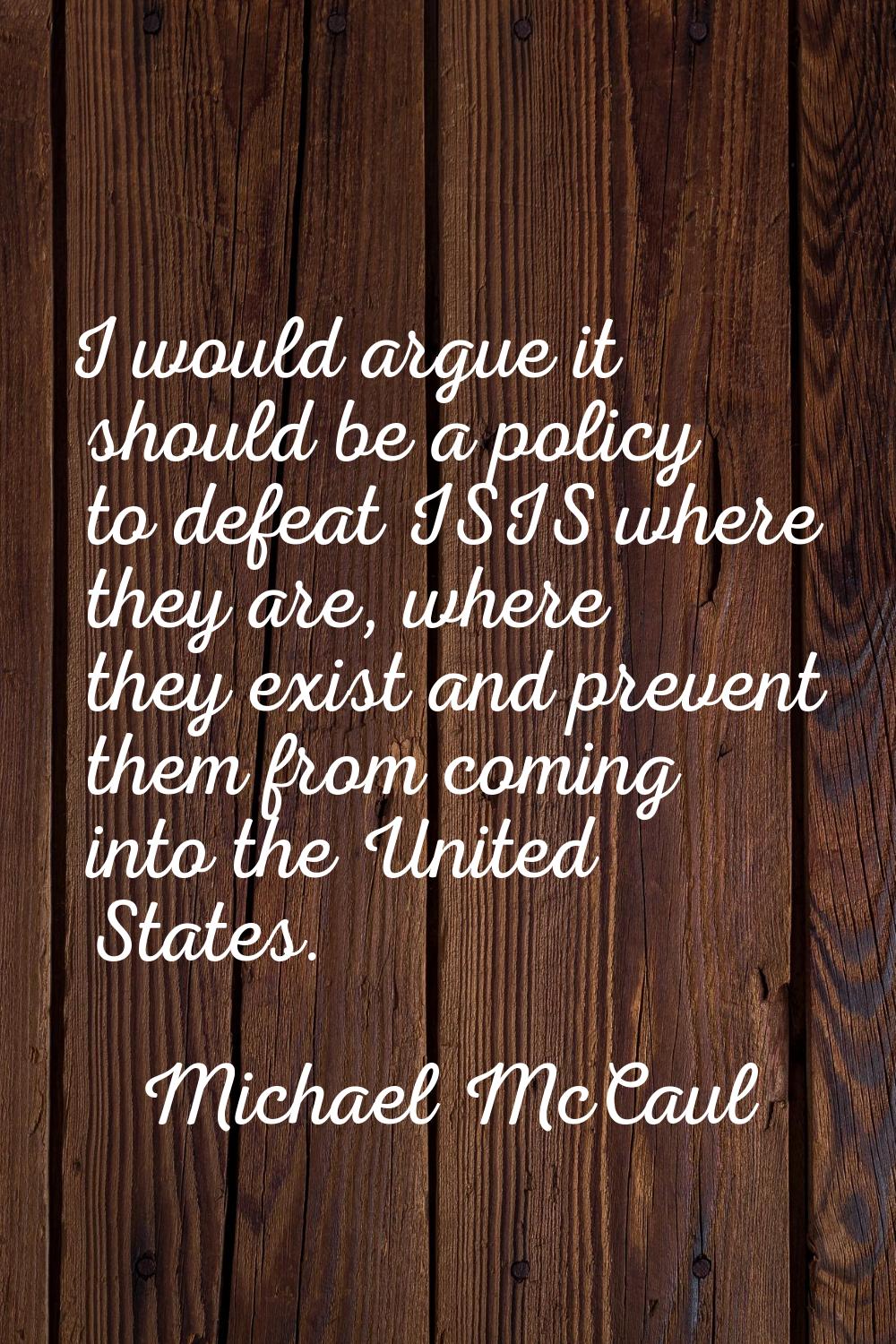 I would argue it should be a policy to defeat ISIS where they are, where they exist and prevent the