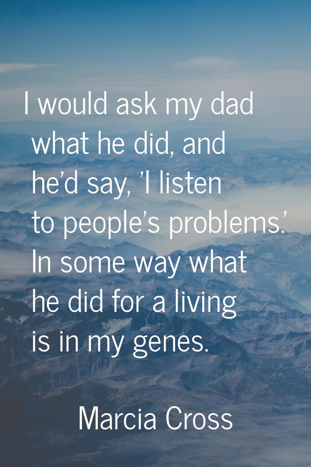 I would ask my dad what he did, and he'd say, 'I listen to people's problems.' In some way what he 