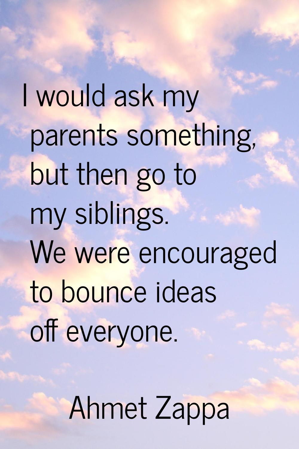 I would ask my parents something, but then go to my siblings. We were encouraged to bounce ideas of
