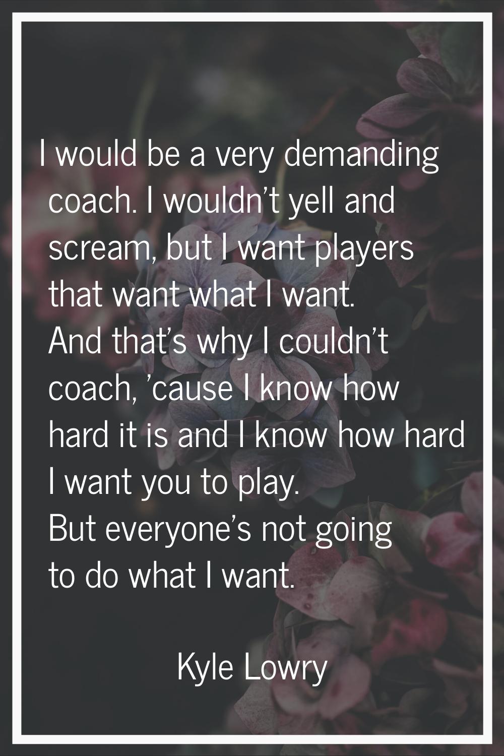 I would be a very demanding coach. I wouldn't yell and scream, but I want players that want what I 