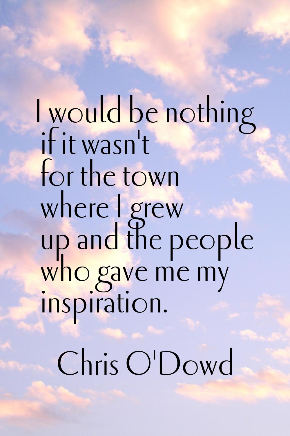 I would be nothing if it wasn't for the town where I grew up and the people who gave me my inspirat