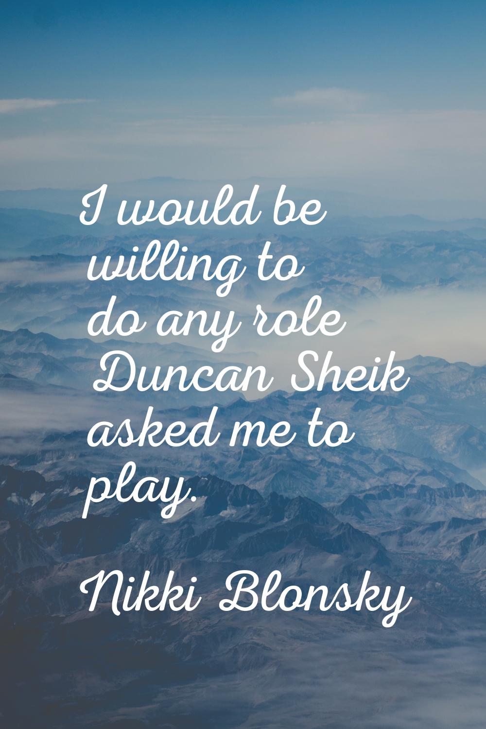 I would be willing to do any role Duncan Sheik asked me to play.