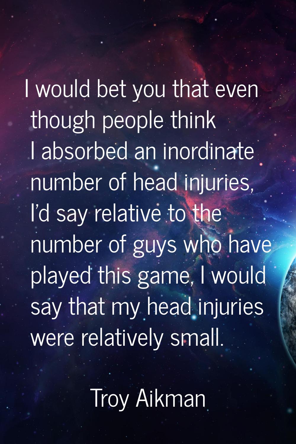 I would bet you that even though people think I absorbed an inordinate number of head injuries, I'd