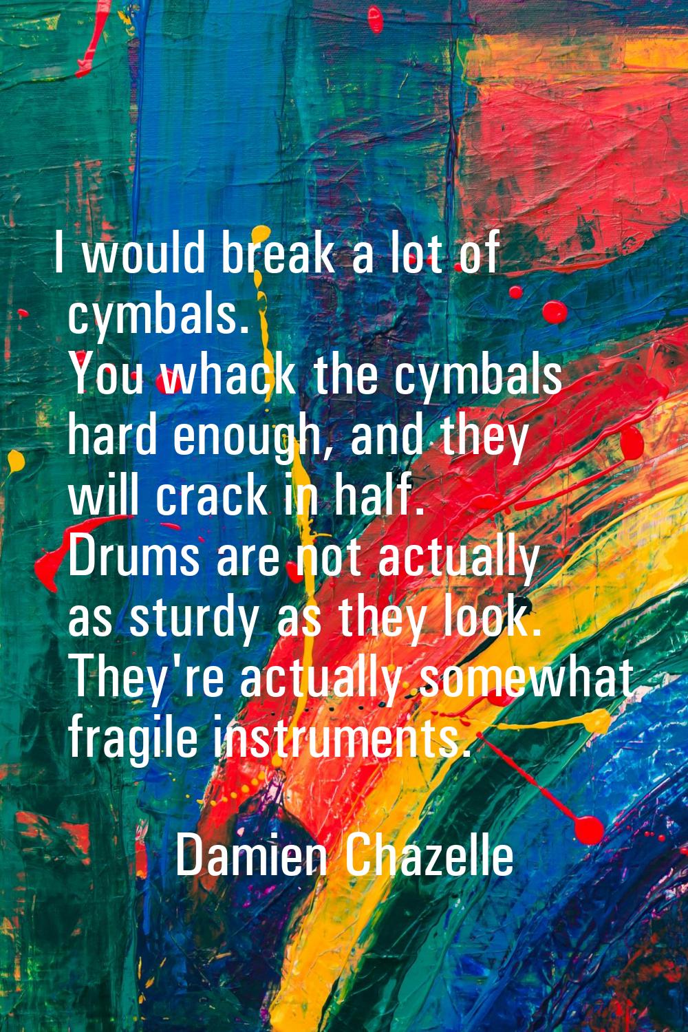 I would break a lot of cymbals. You whack the cymbals hard enough, and they will crack in half. Dru