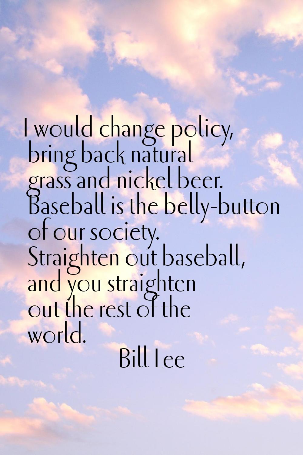 I would change policy, bring back natural grass and nickel beer. Baseball is the belly-button of ou