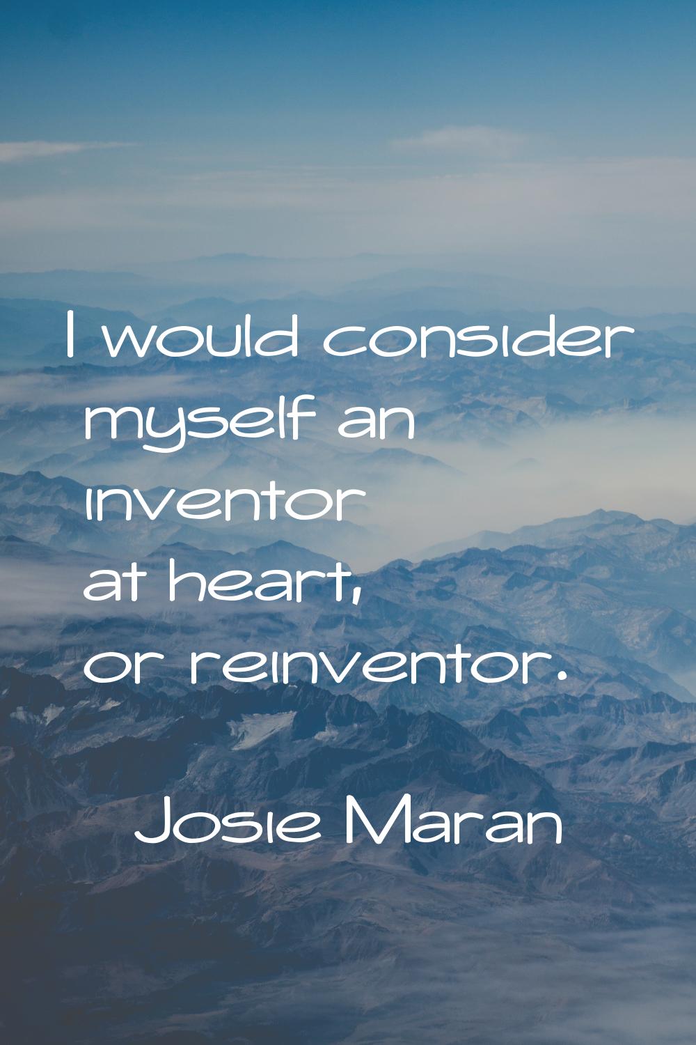 I would consider myself an inventor at heart, or reinventor.