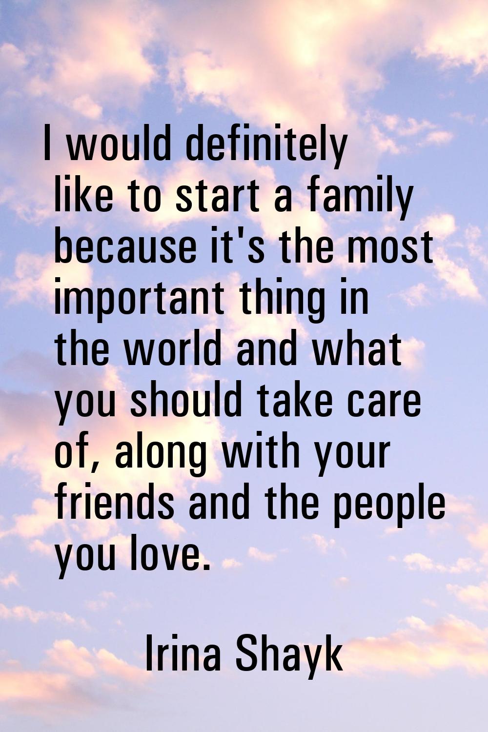 I would definitely like to start a family because it's the most important thing in the world and wh