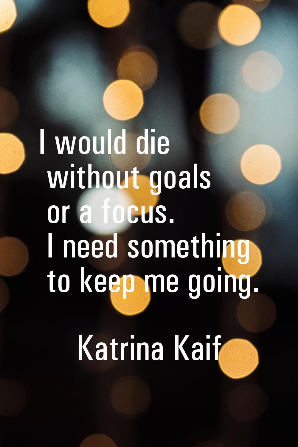 I would die without goals or a focus. I need something to keep me going.
