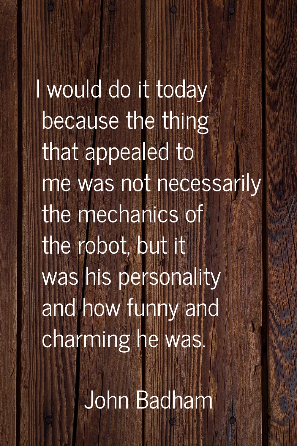 I would do it today because the thing that appealed to me was not necessarily the mechanics of the 