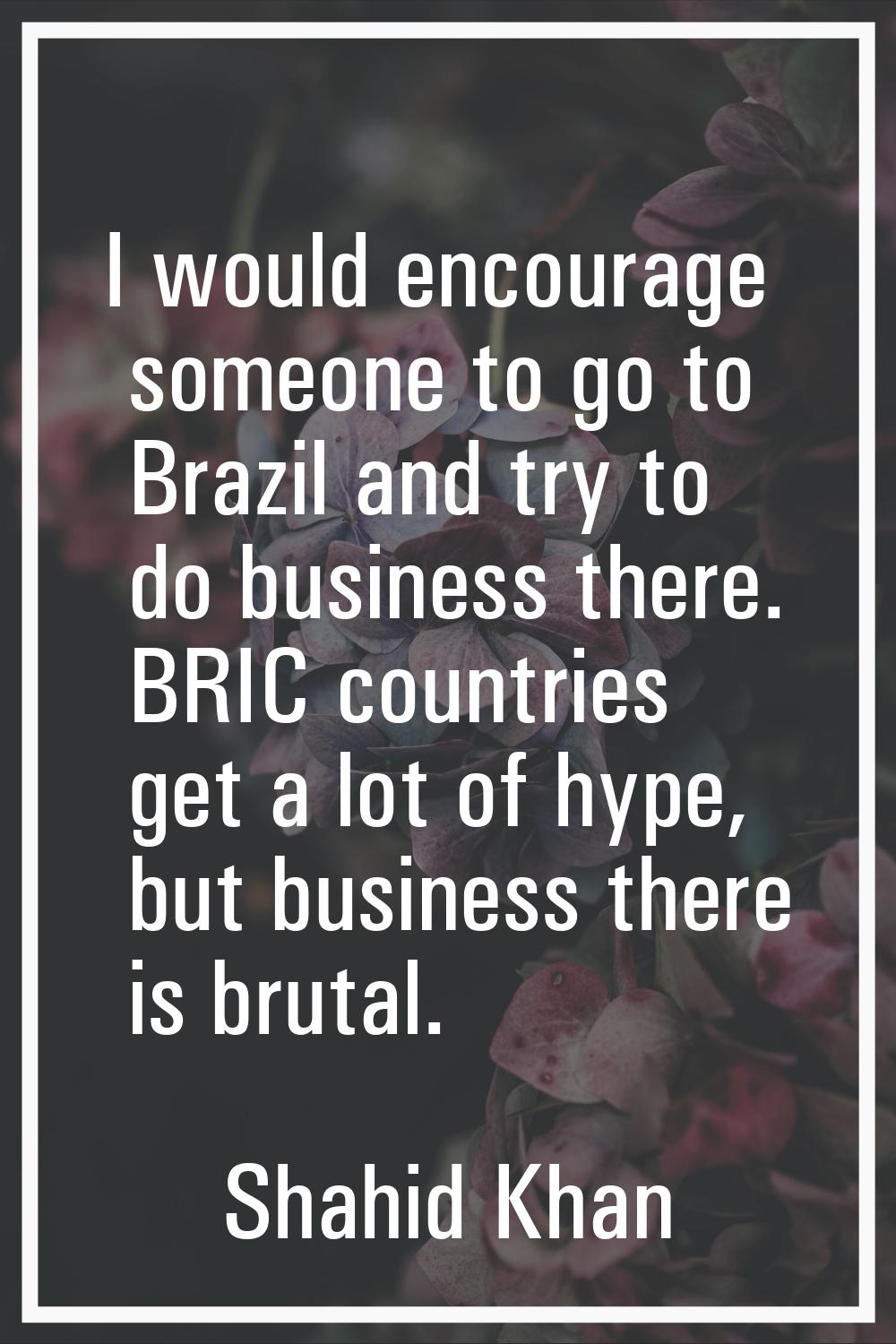 I would encourage someone to go to Brazil and try to do business there. BRIC countries get a lot of
