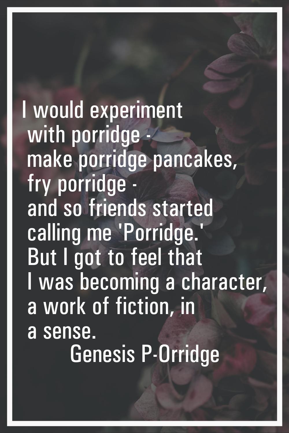 I would experiment with porridge - make porridge pancakes, fry porridge - and so friends started ca