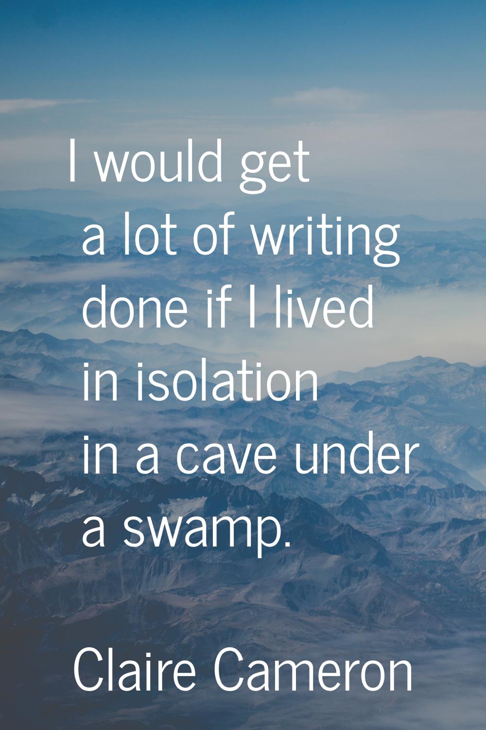 I would get a lot of writing done if I lived in isolation in a cave under a swamp.