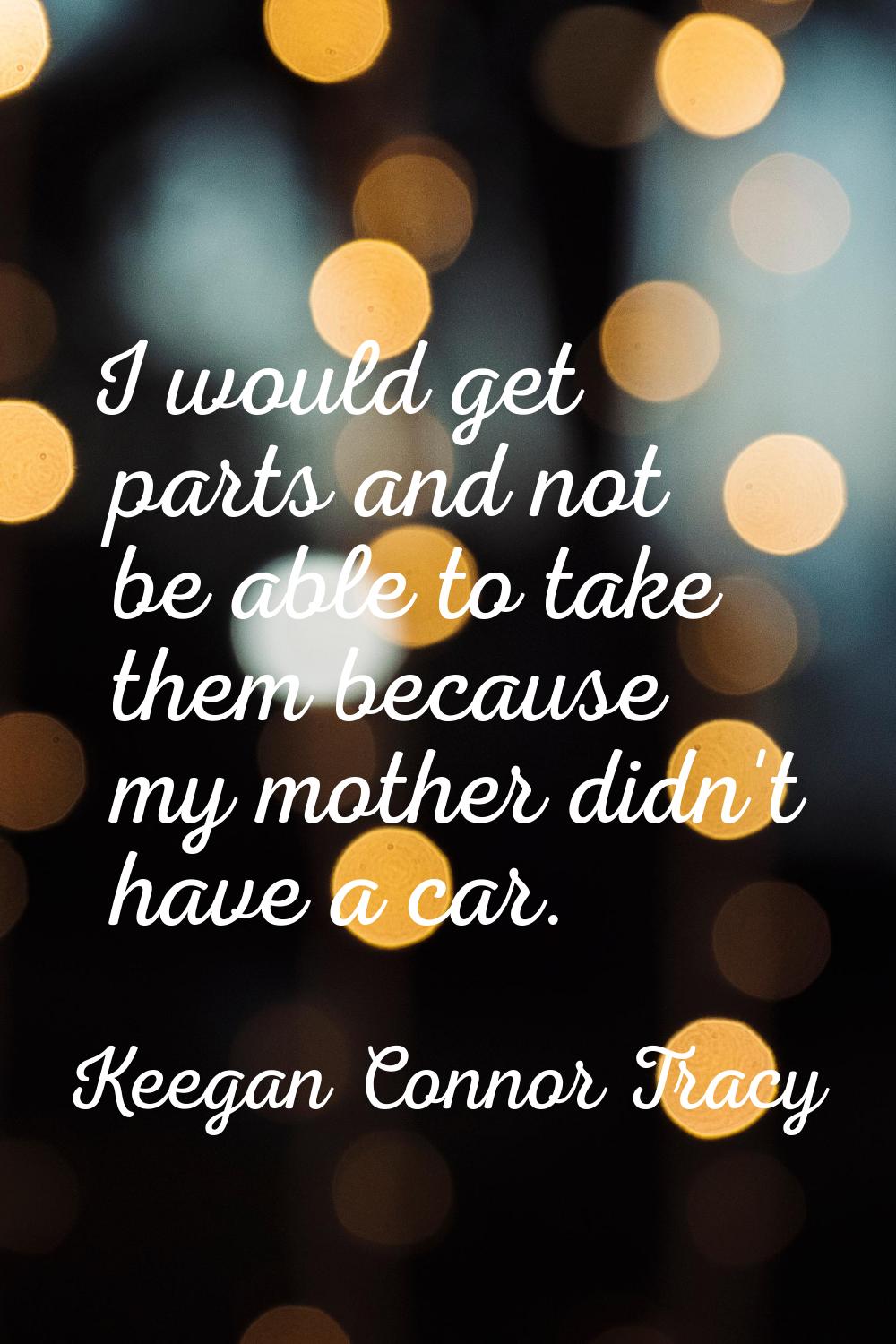 I would get parts and not be able to take them because my mother didn't have a car.