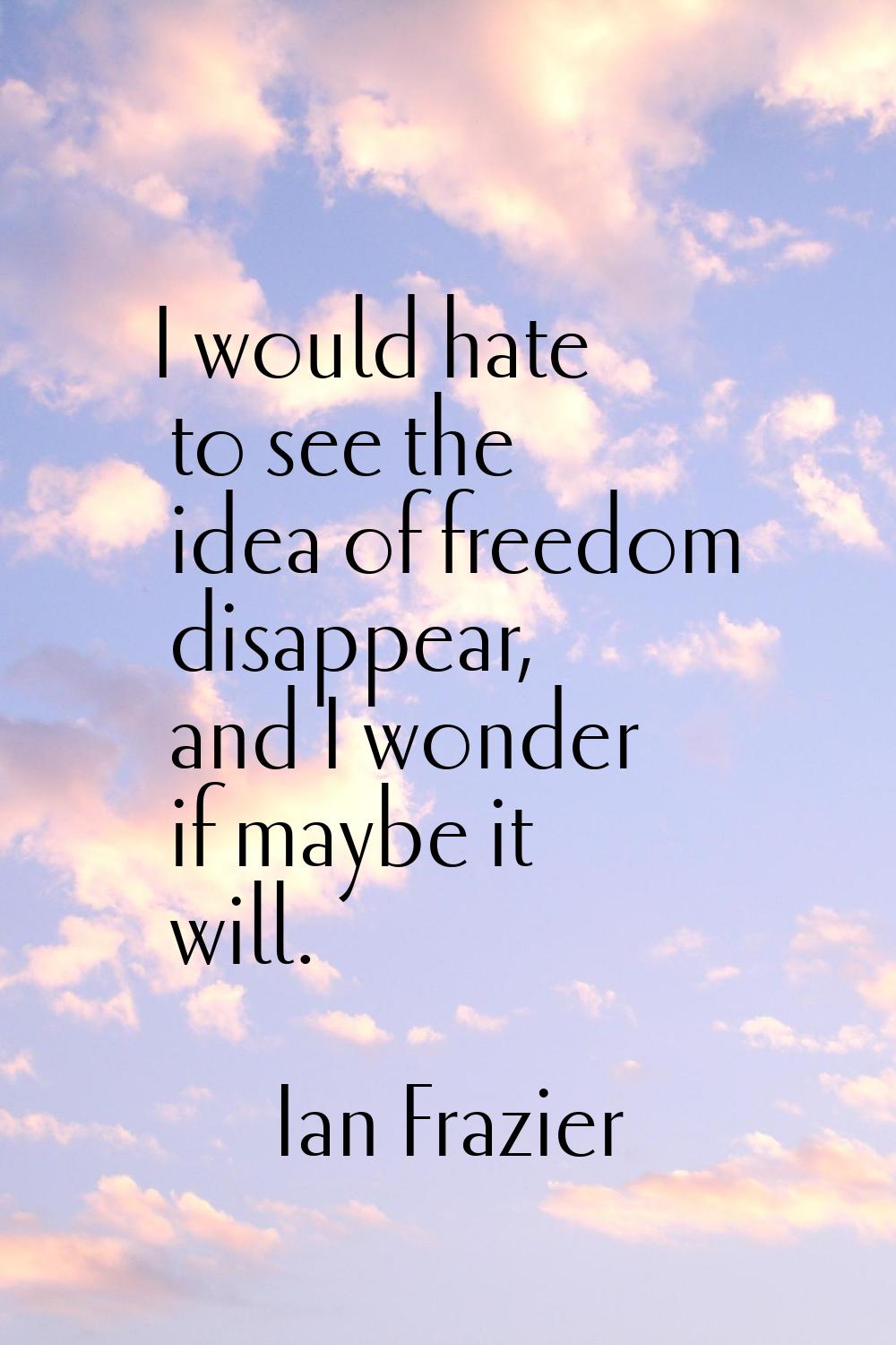 I would hate to see the idea of freedom disappear, and I wonder if maybe it will.